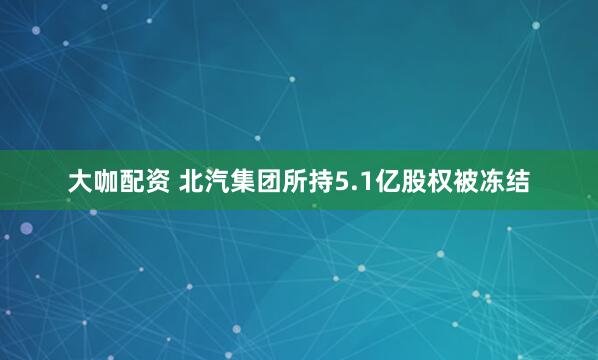 大咖配资 北汽集团所持5.1亿股权被冻结