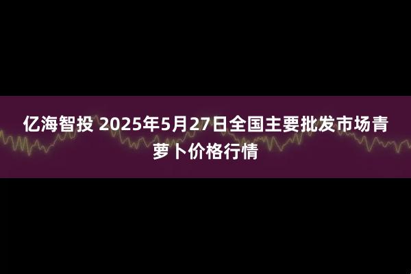 亿海智投 2025年5月27日全国主要批发市场青萝卜价格行情