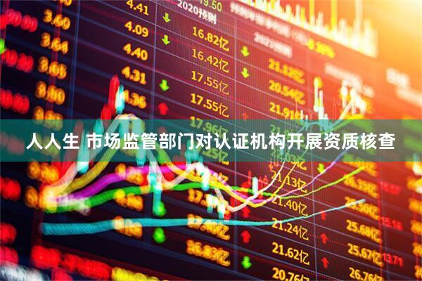 人人生 市场监管部门对认证机构开展资质核查