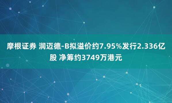 摩根证券 润迈德-B拟溢价约7.95%发行2.336亿股 净筹约3749万港元