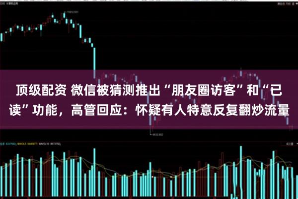 顶级配资 微信被猜测推出“朋友圈访客”和“已读”功能，高管回应：怀疑有人特意反复翻炒流量