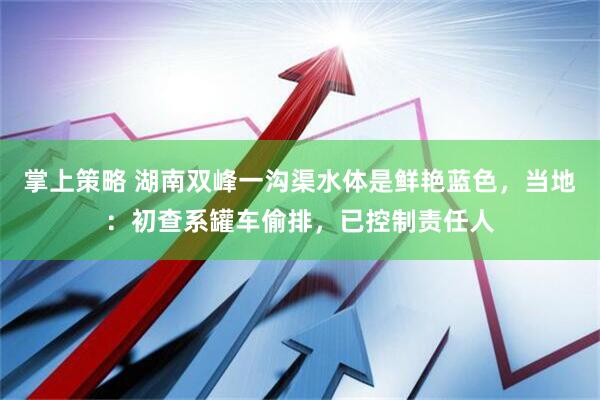 掌上策略 湖南双峰一沟渠水体是鲜艳蓝色，当地：初查系罐车偷排，已控制责任人