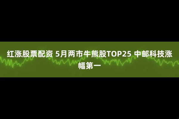 红涨股票配资 5月两市牛熊股TOP25 中邮科技涨幅第一