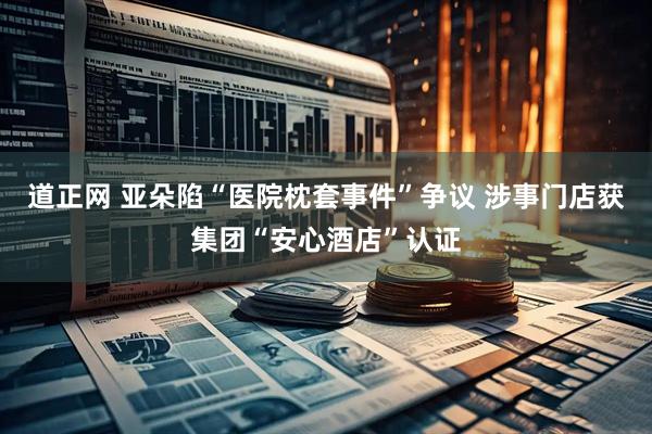 道正网 亚朵陷“医院枕套事件”争议 涉事门店获集团“安心酒店”认证