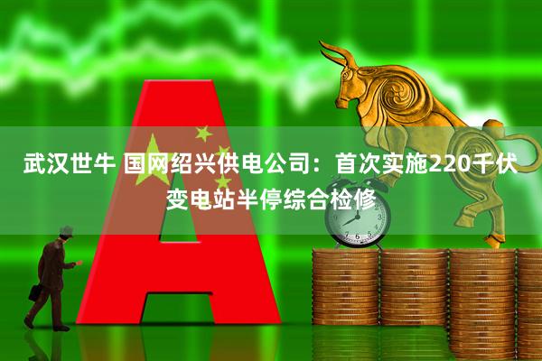 武汉世牛 国网绍兴供电公司：首次实施220千伏变电站半停综合检修