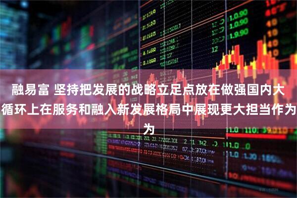 融易富 坚持把发展的战略立足点放在做强国内大循环上在服务和融入新发展格局中展现更大担当作为