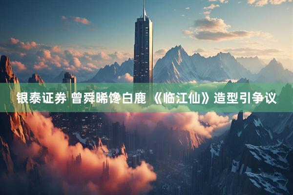 银泰证券 曾舜晞馋白鹿 《临江仙》造型引争议