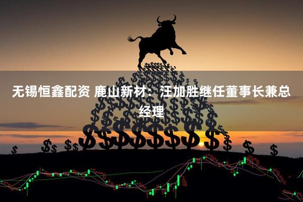 无锡恒鑫配资 鹿山新材：汪加胜继任董事长兼总经理