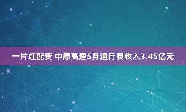 一片红配资 中原高速5月通行费收入3.45亿元