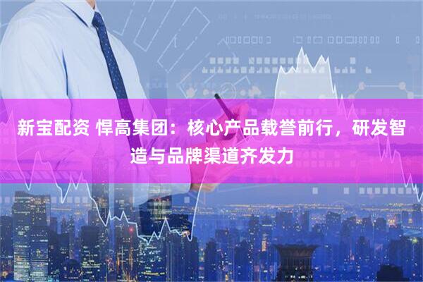 新宝配资 悍高集团：核心产品载誉前行，研发智造与品牌渠道齐发力