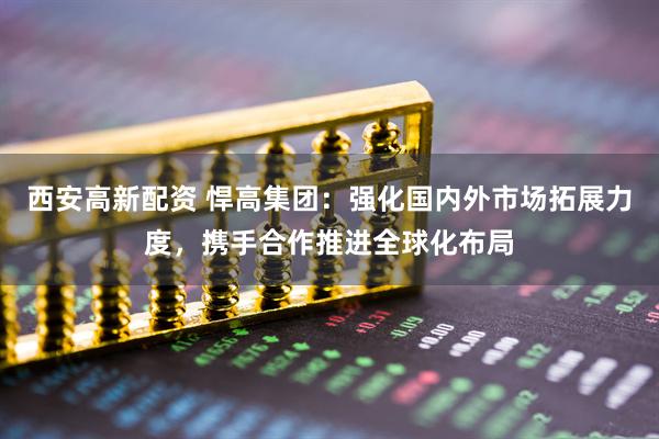 西安高新配资 悍高集团：强化国内外市场拓展力度，携手合作推进全球化布局