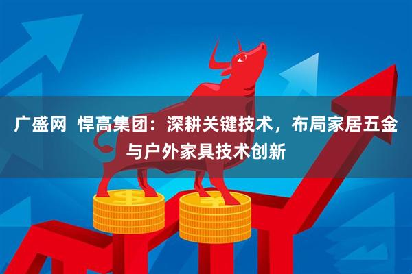 广盛网  悍高集团：深耕关键技术，布局家居五金与户外家具技术创新
