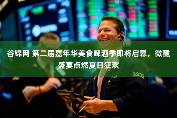 谷锦网 第二届嘉年华美食啤酒季即将启幕，微醺盛宴点燃夏日狂欢