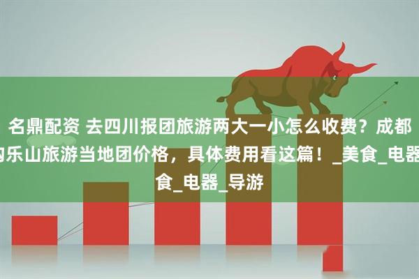 名鼎配资 去四川报团旅游两大一小怎么收费？成都九寨沟乐山旅游当地团价格，具体费用看这篇！_美食_电器_导游