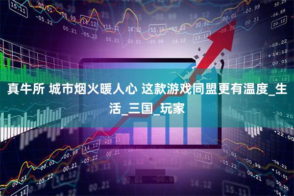 真牛所 城市烟火暖人心 这款游戏同盟更有温度_生活_三国_玩家
