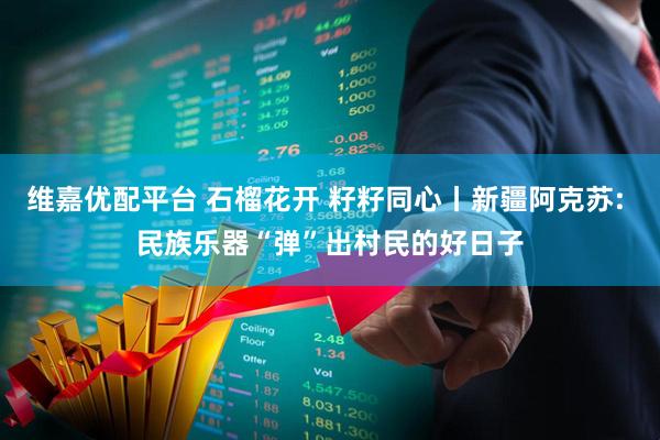 维嘉优配平台 石榴花开 籽籽同心丨新疆阿克苏: 民族乐器“弹”出村民的好日子