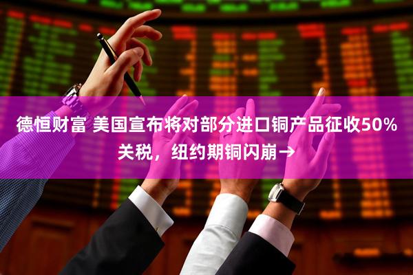 德恒财富 美国宣布将对部分进口铜产品征收50%关税，纽约期铜闪崩→
