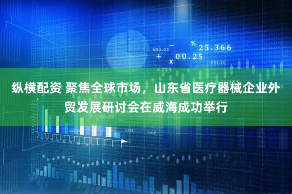 纵横配资 聚焦全球市场,山东省医疗器械企业外贸发展研讨会在威海成功举行