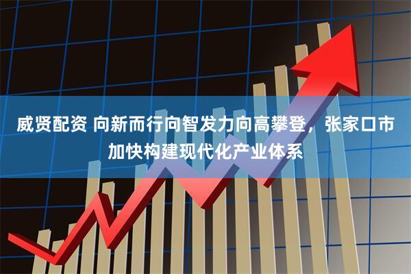 威贤配资 向新而行向智发力向高攀登，张家口市加快构建现代化产业体系
