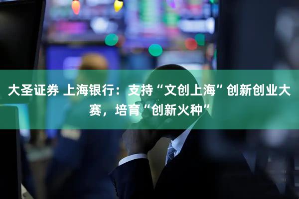 大圣证券 上海银行：支持“文创上海”创新创业大赛，培育“创新火种”
