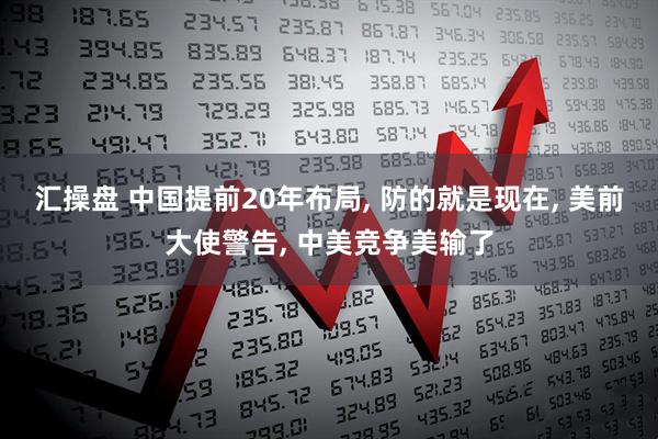 汇操盘 中国提前20年布局, 防的就是现在, 美前大使警告, 中美竞争美输了