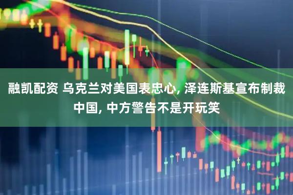 融凯配资 乌克兰对美国表忠心, 泽连斯基宣布制裁中国, 中方警告不是开玩笑