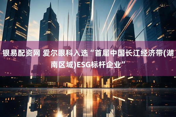 银易配资网 爱尔眼科入选“首届中国长江经济带(湖南区域)ESG标杆企业”