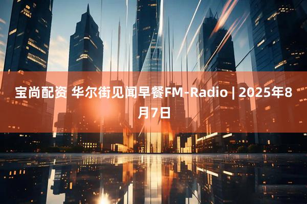 宝尚配资 华尔街见闻早餐FM-Radio | 2025年8月7日