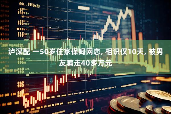 泸深配 一50岁住家保姆网恋, 相识仅10天, 被男友骗走40多万元