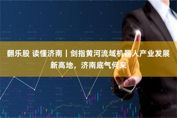 翻乐股 读懂济南｜剑指黄河流域机器人产业发展新高地，济南底气何来
