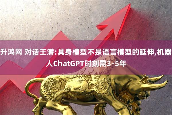 升鸿网 对话王潜:具身模型不是语言模型的延伸,机器人ChatGPT时刻需3-5年