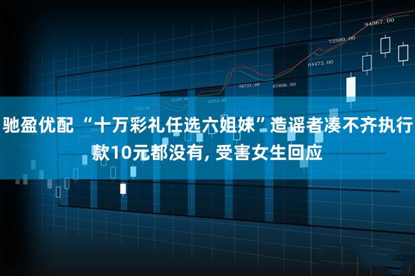 驰盈优配 “十万彩礼任选六姐妹”造谣者凑不齐执行款10元都没有, 受害女生回应