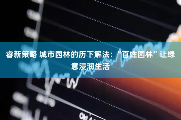 睿新策略 城市园林的历下解法: “百姓园林”让绿意浸润生活
