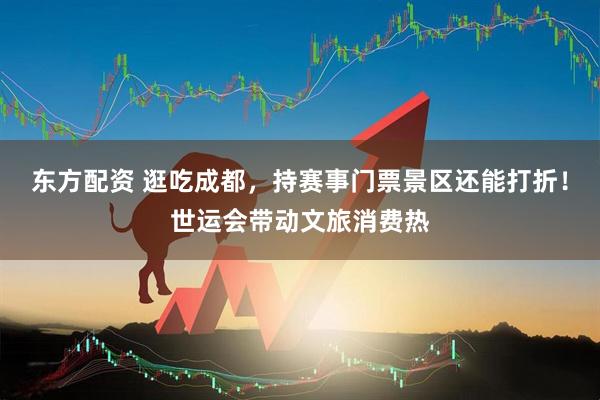 东方配资 逛吃成都，持赛事门票景区还能打折！世运会带动文旅消费热