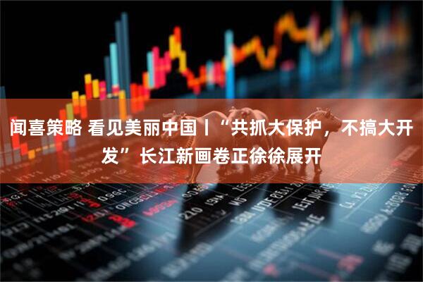 闻喜策略 看见美丽中国丨“共抓大保护，不搞大开发” 长江新画卷正徐徐展开