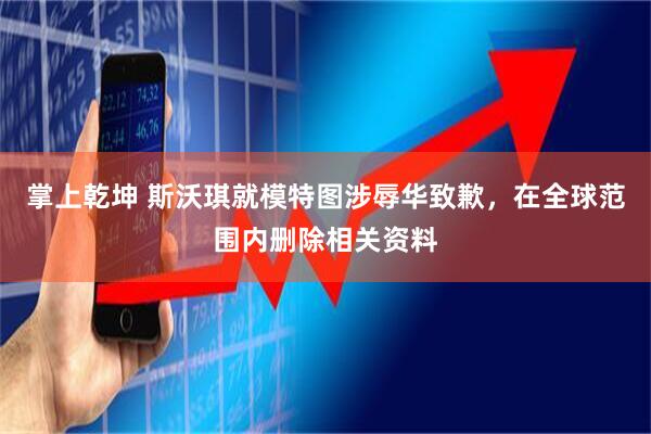 掌上乾坤 斯沃琪就模特图涉辱华致歉，在全球范围内删除相关资料
