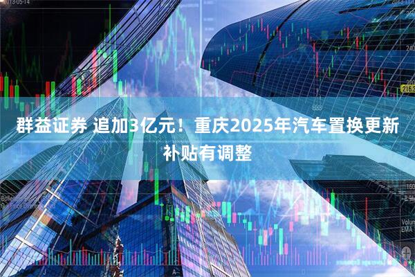 群益证券 追加3亿元！重庆2025年汽车置换更新补贴有调整