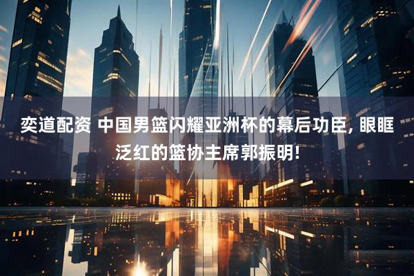 奕道配资 中国男篮闪耀亚洲杯的幕后功臣, 眼眶泛红的篮协主席郭振明!
