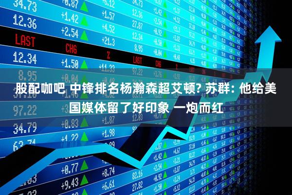 股配咖吧 中锋排名杨瀚森超艾顿? 苏群: 他给美国媒体留了好印象 一炮而红