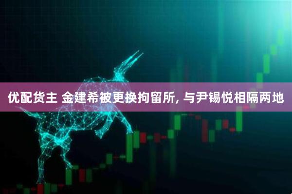 优配货主 金建希被更换拘留所, 与尹锡悦相隔两地