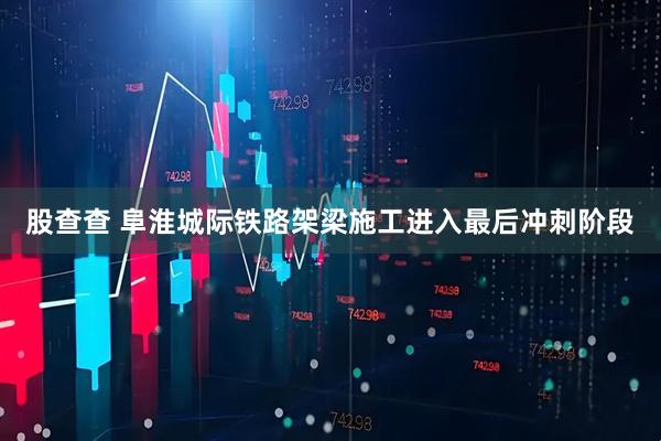 股查查 阜淮城际铁路架梁施工进入最后冲刺阶段