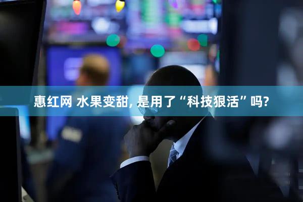 惠红网 水果变甜, 是用了“科技狠活”吗?
