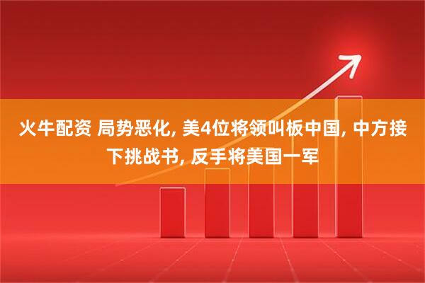 火牛配资 局势恶化, 美4位将领叫板中国, 中方接下挑战书, 反手将美国一军