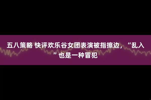 五八策略 快评欢乐谷女团表演被指擦边，“乱入”也是一种冒犯