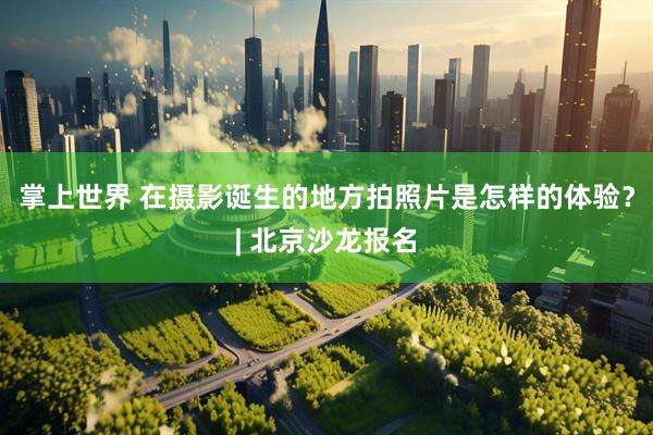 掌上世界 在摄影诞生的地方拍照片是怎样的体验？| 北京沙龙报名