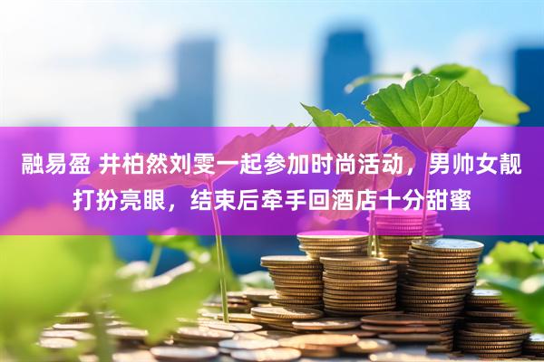 融易盈 井柏然刘雯一起参加时尚活动，男帅女靓打扮亮眼，结束后牵手回酒店十分甜蜜