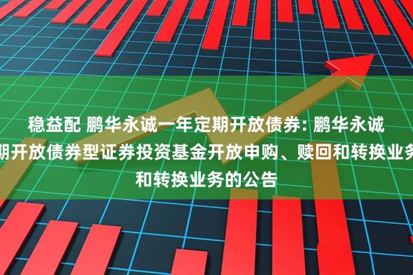 稳益配 鹏华永诚一年定期开放债券: 鹏华永诚一年定期开放债券型证券投资基金开放申购、赎回和转换业务的公告