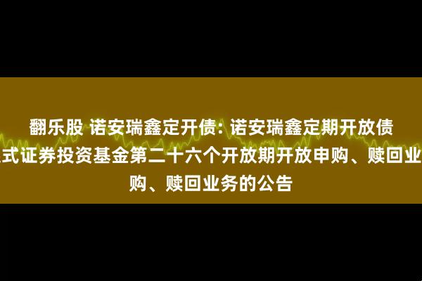 翻乐股 诺安瑞鑫定开债: 诺安瑞鑫定期开放债券型发起式证券投资基金第二十六个开放期开放申购、赎回业务的公告