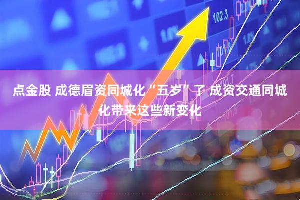 点金股 成德眉资同城化“五岁”了 成资交通同城化带来这些新变化