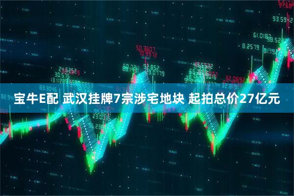 宝牛E配 武汉挂牌7宗涉宅地块 起拍总价27亿元